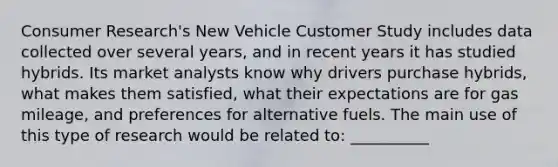 Consumer Research's New Vehicle Customer Study includes data collected over several years, and in recent years it has studied hybrids. Its market analysts know why drivers purchase hybrids, what makes them satisfied, what their expectations are for gas mileage, and preferences for alternative fuels. The main use of this type of research would be related to: __________