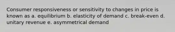 Consumer responsiveness or sensitivity to changes in price is known as a. equilibrium b. elasticity of demand c. break-even d. unitary revenue e. asymmetrical demand