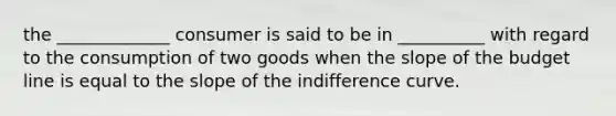 the _____________ consumer is said to be in __________ with regard to the consumption of two goods when the slope of the budget line is equal to the slope of the indifference curve.