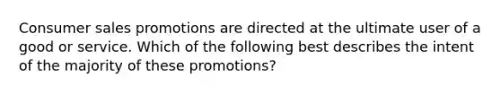 Consumer sales promotions are directed at the ultimate user of a good or service. Which of the following best describes the intent of the majority of these promotions?