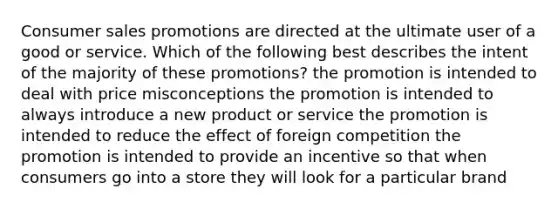 Consumer sales promotions are directed at the ultimate user of a good or service. Which of the following best describes the intent of the majority of these promotions? the promotion is intended to deal with price misconceptions the promotion is intended to always introduce a new product or service the promotion is intended to reduce the effect of foreign competition the promotion is intended to provide an incentive so that when consumers go into a store they will look for a particular brand