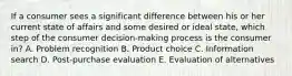 If a consumer sees a significant difference between his or her current state of affairs and some desired or ideal​ state, which step of the consumer​ decision-making process is the consumer​ in? A. Problem recognition B. Product choice C. Information search D. ​Post-purchase evaluation E. Evaluation of alternatives