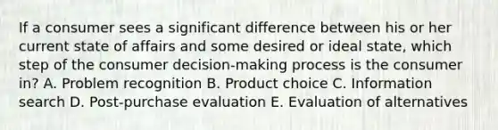 If a consumer sees a significant difference between his or her current state of affairs and some desired or ideal​ state, which step of the consumer​ decision-making process is the consumer​ in? A. Problem recognition B. Product choice C. Information search D. ​Post-purchase evaluation E. Evaluation of alternatives