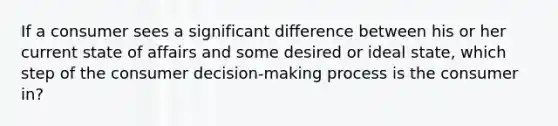 If a consumer sees a significant difference between his or her current state of affairs and some desired or ideal​ state, which step of the consumer​ decision-making process is the consumer​in?