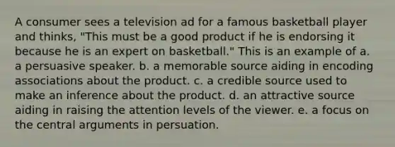 A consumer sees a television ad for a famous basketball player and thinks, "This must be a good product if he is endorsing it because he is an expert on basketball." This is an example of a. a persuasive speaker. b. a memorable source aiding in encoding associations about the product. c. a credible source used to make an inference about the product. d. an attractive source aiding in raising the attention levels of the viewer. e. a focus on the central arguments in persuation.