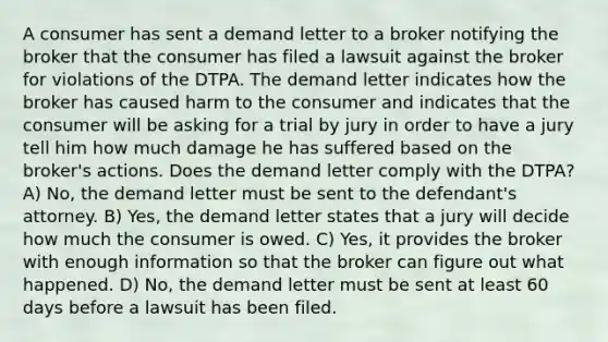 A consumer has sent a demand letter to a broker notifying the broker that the consumer has filed a lawsuit against the broker for violations of the DTPA. The demand letter indicates how the broker has caused harm to the consumer and indicates that the consumer will be asking for a trial by jury in order to have a jury tell him how much damage he has suffered based on the broker's actions. Does the demand letter comply with the DTPA? A) No, the demand letter must be sent to the defendant's attorney. B) Yes, the demand letter states that a jury will decide how much the consumer is owed. C) Yes, it provides the broker with enough information so that the broker can figure out what happened. D) No, the demand letter must be sent at least 60 days before a lawsuit has been filed.