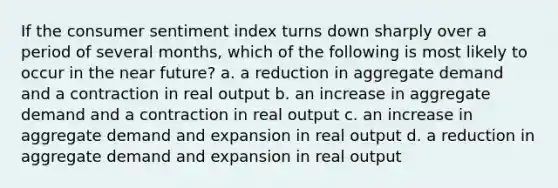 If the consumer sentiment index turns down sharply over a period of several months, which of the following is most likely to occur in the near future? a. a reduction in aggregate demand and a contraction in real output b. an increase in aggregate demand and a contraction in real output c. an increase in aggregate demand and expansion in real output d. a reduction in aggregate demand and expansion in real output