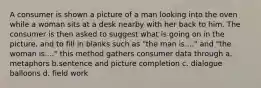 A consumer is shown a picture of a man looking into the oven while a woman sits at a desk nearby with her back to him. The consumer is then asked to suggest what is going on in the picture, and to fill in blanks such as "the man is...." and "the woman is...." this method gathers consumer data through a. metaphors b.sentence and picture completion c. dialogue balloons d. field work