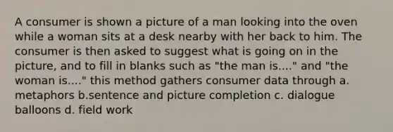 A consumer is shown a picture of a man looking into the oven while a woman sits at a desk nearby with her back to him. The consumer is then asked to suggest what is going on in the picture, and to fill in blanks such as "the man is...." and "the woman is...." this method gathers consumer data through a. metaphors b.sentence and picture completion c. dialogue balloons d. field work