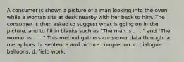 A consumer is shown a picture of a man looking into the oven while a woman sits at desk nearby with her back to him. The consumer is then asked to suggest what is going on in the picture, and to fill in blanks such as "The man is . . . " and "The woman is . . . " This method gathers consumer data through: a. metaphors. b. sentence and picture completion. c. dialogue balloons. d. field work.