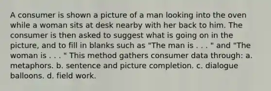 A consumer is shown a picture of a man looking into the oven while a woman sits at desk nearby with her back to him. The consumer is then asked to suggest what is going on in the picture, and to fill in blanks such as "The man is . . . " and "The woman is . . . " This method gathers consumer data through: a. metaphors. b. sentence and picture completion. c. dialogue balloons. d. field work.