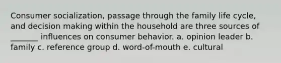 Consumer socialization, passage through the family life cycle, and decision making within the household are three sources of _______ influences on consumer behavior. a. opinion leader b. family c. reference group d. word-of-mouth e. cultural