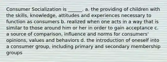 Consumer Socialization is ______. a. the providing of children with the skills, knowledge, attitudes and experiences necessary to function as consumers b. realized when one acts in a way that is similar to those around him or her in order to gain acceptance c. a source of comparison, influence and norms for consumers' opinions, values and behaviors d. the introduction of oneself into a consumer group, including primary and secondary membership groups