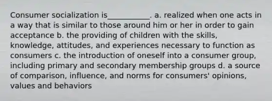 Consumer socialization is___________. a. realized when one acts in a way that is similar to those around him or her in order to gain acceptance b. the providing of children with the skills, knowledge, attitudes, and experiences necessary to function as consumers c. the introduction of oneself into a consumer group, including primary and secondary membership groups d. a source of comparison, influence, and norms for consumers' opinions, values and behaviors