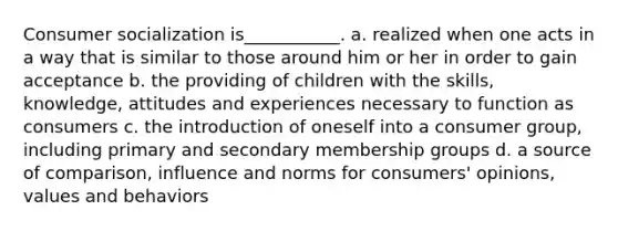 Consumer socialization is___________. a. realized when one acts in a way that is similar to those around him or her in order to gain acceptance b. the providing of children with the skills, knowledge, attitudes and experiences necessary to function as consumers c. the introduction of oneself into a consumer group, including primary and secondary membership groups d. a source of comparison, influence and norms for consumers' opinions, values and behaviors