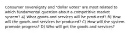 Consumer sovereignty and "dollar votes" are most related to which fundamental question about a competitive market system? A) What goods and services will be produced? B) How will the goods and services be produced? C) How will the system promote progress? D) Who will get the goods and services?