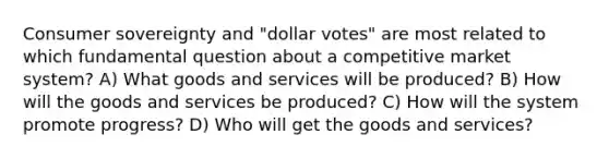 Consumer sovereignty and "dollar votes" are most related to which fundamental question about a competitive market system? A) What goods and services will be produced? B) How will the goods and services be produced? C) How will the system promote progress? D) Who will get the goods and services?