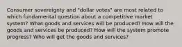 Consumer sovereignty and "dollar votes" are most related to which fundamental question about a competitive market system? What goods and services will be produced? How will the goods and services be produced? How will the system promote progress? Who will get the goods and services?