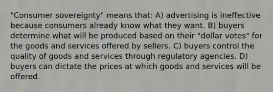 "Consumer sovereignty" means that: A) advertising is ineffective because consumers already know what they want. B) buyers determine what will be produced based on their "dollar votes" for the goods and services offered by sellers. C) buyers control the quality of goods and services through regulatory agencies. D) buyers can dictate the prices at which goods and services will be offered.