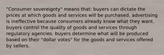 "Consumer sovereignty" means that: buyers can dictate the prices at which goods and services will be purchased. advertising is ineffective because consumers already know what they want. buyers control the quality of goods and services through regulatory agencies. buyers determine what will be produced based on their "dollar votes" for the goods and services offered by sellers.