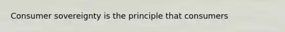 Consumer sovereignty is the principle that consumers
