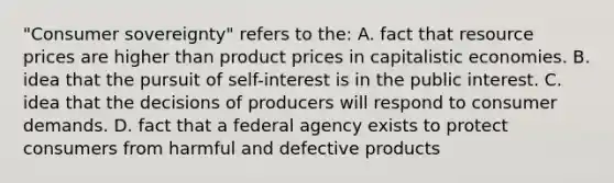 "Consumer sovereignty" refers to the: A. fact that resource prices are higher than product prices in capitalistic economies. B. idea that the pursuit of self-interest is in the public interest. C. idea that the decisions of producers will respond to consumer demands. D. fact that a federal agency exists to protect consumers from harmful and defective products