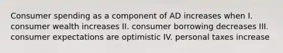 Consumer spending as a component of AD increases when I. consumer wealth increases II. consumer borrowing decreases III. consumer expectations are optimistic IV. personal taxes increase