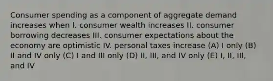 Consumer spending as a component of aggregate demand increases when I. consumer wealth increases II. consumer borrowing decreases III. consumer expectations about the economy are optimistic IV. personal taxes increase (A) I only (B) II and IV only (C) I and III only (D) II, III, and IV only (E) I, II, III, and IV