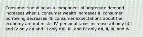 Consumer spending as a component of aggregate demand increases when I. consumer wealth increases II. consumer borrowing decreases III. consumer expectations about the economy are optimistic IV. personal taxes increase a)I only b)II and IV only c)I and III only d)II, III, and IV only e)I, II, III, and IV