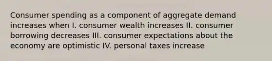 Consumer spending as a component of aggregate demand increases when I. consumer wealth increases II. consumer borrowing decreases III. consumer expectations about the economy are optimistic IV. personal taxes increase