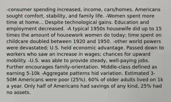 -consumer spending increased, income, cars/homes. Americans sought comfort, stability, and family life. -Women spent more time at home... Despite technological gains. Education and employment decreased. -A typical 1950s housewife did up to 15 times the amount of housework women do today; time spent on childcare doubled between 1920 and 1950. -other world powers were devastated; U.S. held economic advantage. Passed down to workers who saw an increase in wages; chances for upward mobility. -U.S. was able to provide steady, well-paying jobs. Further encourages family-orientation. Middle-class defined as earning 5-10k -Aggregate patterns hid variation. Estimated 3-50M Americans were poor (25%). 60% of older adults lived on 1k a year. Only half of Americans had savings of any kind, 25% had no assets.