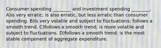 Consumer spending ________ and investment spending ________. A)is very erratic; is also erratic, but less erratic than consumer spending. B)is very volatile and subject to fluctuations; follows a smooth trend. C)follows a smooth trend; is more volatile and subject to fluctuations. D)follows a smooth trend; is the most stable component of aggregate expenditure.