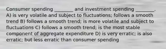 Consumer spending ________ and investment spending ________. A) is very volatile and subject to fluctuations; follows a smooth trend B) follows a smooth trend; is more volatile and subject to fluctuations C) follows a smooth trend; is the most stable component of aggregate expenditure D) is very erratic; is also erratic; but less erratic than consumer spending