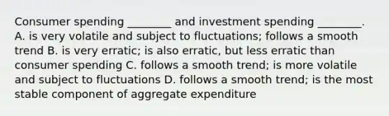 Consumer spending​ ________ and investment spending​ ________. A. is very volatile and subject to​ fluctuations; follows a smooth trend B. is very​ erratic; is also​ erratic, but less erratic than consumer spending C. follows a smooth​ trend; is more volatile and subject to fluctuations D. follows a smooth​ trend; is the most stable component of aggregate expenditure