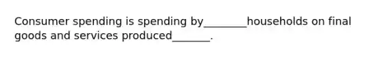 Consumer spending is spending by________households on final goods and services produced_______.