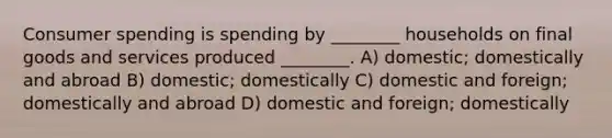 Consumer spending is spending by ________ households on final goods and services produced ________. A) domestic; domestically and abroad B) domestic; domestically C) domestic and foreign; domestically and abroad D) domestic and foreign; domestically