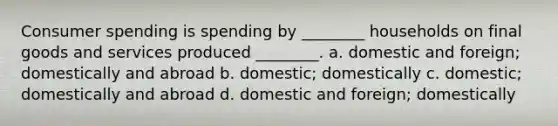 Consumer spending is spending by ________ households on final goods and services produced ________. a. domestic and foreign; domestically and abroad b. domestic; domestically c. domestic; domestically and abroad d. domestic and foreign; domestically