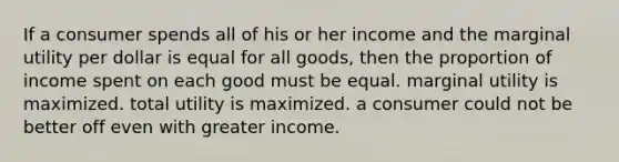 If a consumer spends all of his or her income and the marginal utility per dollar is equal for all goods, then the proportion of income spent on each good must be equal. marginal utility is maximized. total utility is maximized. a consumer could not be better off even with greater income.