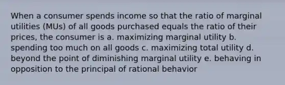 When a consumer spends income so that the ratio of marginal utilities (MUs) of all goods purchased equals the ratio of their prices, the consumer is a. maximizing marginal utility b. spending too much on all goods c. maximizing total utility d. beyond the point of diminishing marginal utility e. behaving in opposition to the principal of rational behavior