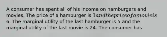 A consumer has spent all of his income on hamburgers and movies. The price of a hamburger is 1 and the price of a movie is6. The marginal utility of the last hamburger is 5 and the marginal utility of the last movie is 24. The consumer has