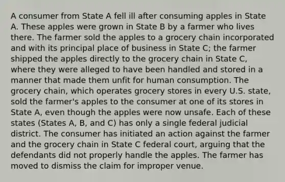 A consumer from State A fell ill after consuming apples in State A. These apples were grown in State B by a farmer who lives there. The farmer sold the apples to a grocery chain incorporated and with its principal place of business in State C; the farmer shipped the apples directly to the grocery chain in State C, where they were alleged to have been handled and stored in a manner that made them unfit for human consumption. The grocery chain, which operates grocery stores in every U.S. state, sold the farmer's apples to the consumer at one of its stores in State A, even though the apples were now unsafe. Each of these states (States A, B, and C) has only a single federal judicial district. The consumer has initiated an action against the farmer and the grocery chain in State C federal court, arguing that the defendants did not properly handle the apples. The farmer has moved to dismiss the claim for improper venue.