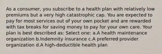 As a consumer, you subscribe to a health plan with relatively low premiums but a very high catastrophic cap. You are expected to pay for most services out of your own pocket and are rewarded with tax breaks for saving money to pay for your own care. Your plan is best described as: Select one: a.A health maintenance organization b.Indemnity insurance c.A preferred provider organization d.A high-deductible health plan