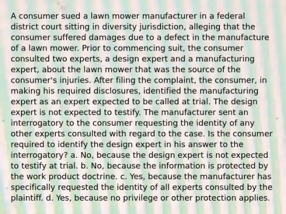 A consumer sued a lawn mower manufacturer in a federal district court sitting in diversity jurisdiction, alleging that the consumer suffered damages due to a defect in the manufacture of a lawn mower. Prior to commencing suit, the consumer consulted two experts, a design expert and a manufacturing expert, about the lawn mower that was the source of the consumer's injuries. After filing the complaint, the consumer, in making his required disclosures, identified the manufacturing expert as an expert expected to be called at trial. The design expert is not expected to testify. The manufacturer sent an interrogatory to the consumer requesting the identity of any other experts consulted with regard to the case. Is the consumer required to identify the design expert in his answer to the interrogatory? a. No, because the design expert is not expected to testify at trial. b. No, because the information is protected by the work product doctrine. c. Yes, because the manufacturer has specifically requested the identity of all experts consulted by the plaintiff. d. Yes, because no privilege or other protection applies.