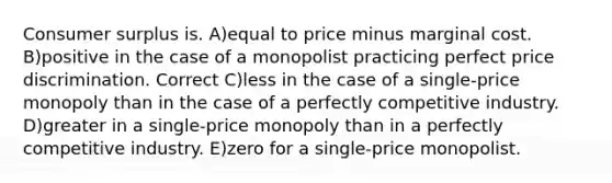 <a href='https://www.questionai.com/knowledge/k77rlOEdsf-consumer-surplus' class='anchor-knowledge'>consumer surplus</a> is. A)equal to price minus marginal cost. B)positive in the case of a monopolist practicing perfect price discrimination. Correct C)less in the case of a single-price monopoly than in the case of a perfectly competitive industry. D)greater in a single-price monopoly than in a perfectly competitive industry. E)zero for a single-price monopolist.