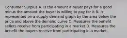 Consumer Surplus A. Is the amount a buyer pays for a good minus the amount the buyer is willing to pay for it B. Is represented on a supply-demand graph by the area below the price and above the demand curve C. Measures the benefit sellers receive from participating in a market D. Measures the benefit the buyers receive from participating in a market.