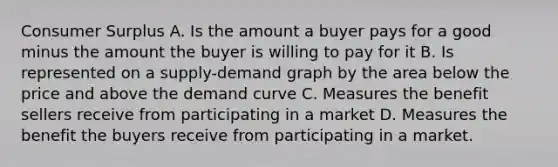 Consumer Surplus A. Is the amount a buyer pays for a good minus the amount the buyer is willing to pay for it B. Is represented on a supply-demand graph by the area below the price and above the demand curve C. Measures the benefit sellers receive from participating in a market D. Measures the benefit the buyers receive from participating in a market.