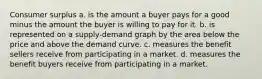 Consumer surplus a. is the amount a buyer pays for a good minus the amount the buyer is willing to pay for it. b. is represented on a supply-demand graph by the area below the price and above the demand curve. c. measures the benefit sellers receive from participating in a market. d. measures the benefit buyers receive from participating in a market.