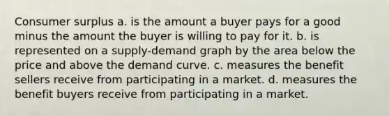 Consumer surplus a. is the amount a buyer pays for a good minus the amount the buyer is willing to pay for it. b. is represented on a supply-demand graph by the area below the price and above the demand curve. c. measures the benefit sellers receive from participating in a market. d. measures the benefit buyers receive from participating in a market.