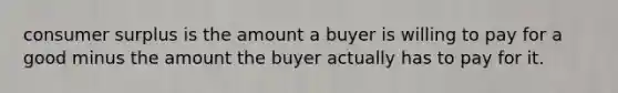 consumer surplus is the amount a buyer is willing to pay for a good minus the amount the buyer actually has to pay for it.