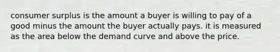 <a href='https://www.questionai.com/knowledge/k77rlOEdsf-consumer-surplus' class='anchor-knowledge'>consumer surplus</a> is the amount a buyer is willing to pay of a good minus the amount the buyer actually pays. it is measured as the area below the demand curve and above the price.